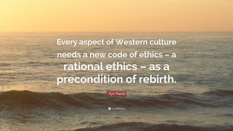 Ayn Rand Quote: “Every aspect of Western culture needs a new code of ethics – a rational ethics – as a precondition of rebirth.”