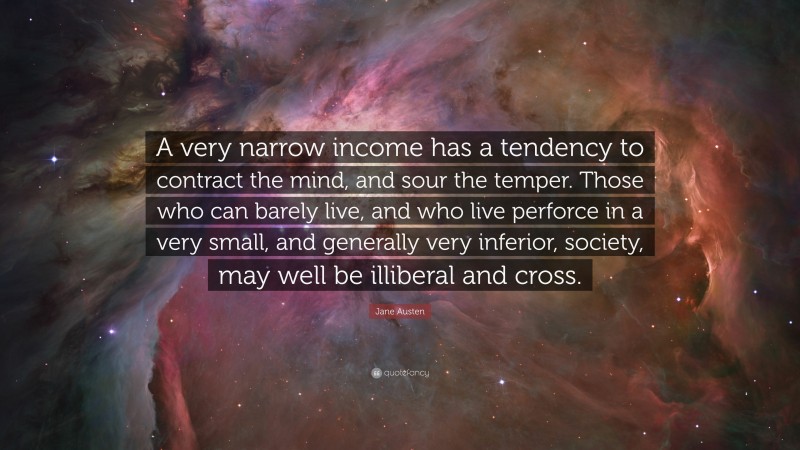 Jane Austen Quote: “A very narrow income has a tendency to contract the mind, and sour the temper. Those who can barely live, and who live perforce in a very small, and generally very inferior, society, may well be illiberal and cross.”
