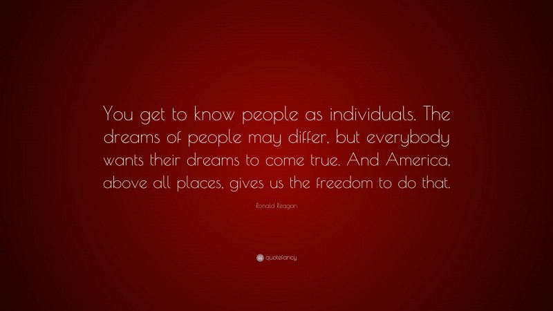 Ronald Reagan Quote: “You get to know people as individuals. The dreams of people may differ, but everybody wants their dreams to come true. And America, above all places, gives us the freedom to do that.”