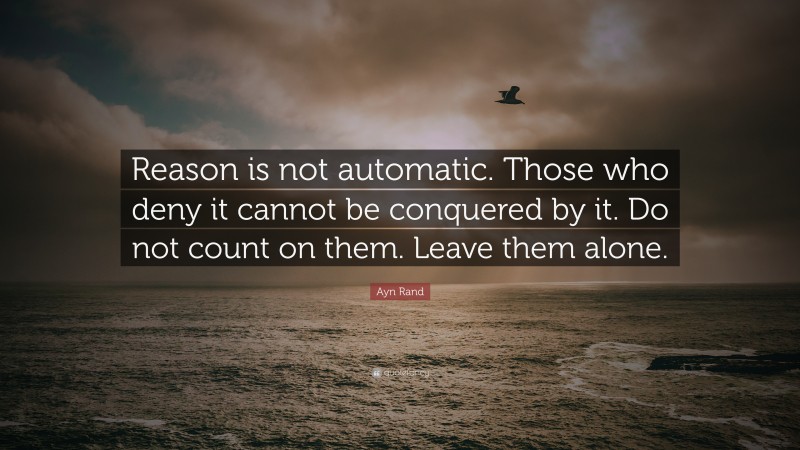 Ayn Rand Quote: “Reason is not automatic. Those who deny it cannot be conquered by it. Do not count on them. Leave them alone.”