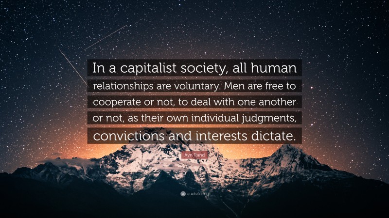 Ayn Rand Quote: “In a capitalist society, all human relationships are voluntary. Men are free to cooperate or not, to deal with one another or not, as their own individual judgments, convictions and interests dictate.”