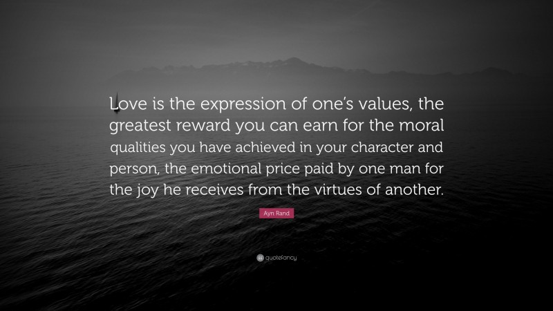 Ayn Rand Quote: “Love is the expression of one’s values, the greatest reward you can earn for the moral qualities you have achieved in your character and person, the emotional price paid by one man for the joy he receives from the virtues of another.”