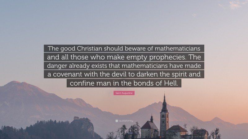 Saint Augustine Quote: “The good Christian should beware of mathematicians and all those who make empty prophecies. The danger already exists that mathematicians have made a covenant with the devil to darken the spirit and confine man in the bonds of Hell.”