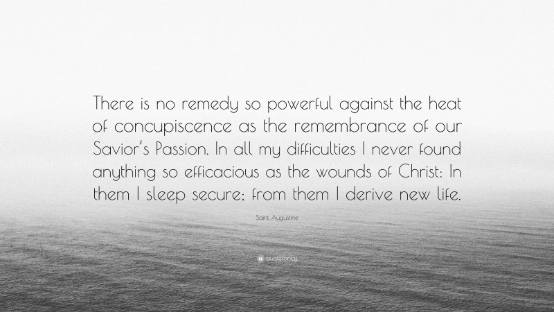 Saint Augustine Quote: “There is no remedy so powerful against the heat of concupiscence as the remembrance of our Savior’s Passion. In all my difficulties I never found anything so efficacious as the wounds of Christ: In them I sleep secure; from them I derive new life.”