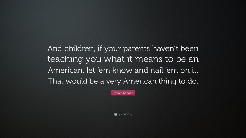 Ronald Reagan Quote: “And children, if your parents haven’t been teaching you what it means to be an American, let ’em know and nail ’em on it. That would be a very American thing to do.”