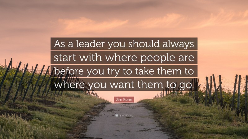 Jim Rohn Quote: “As a leader you should always start with where people are before you try to take them to where you want them to go.”