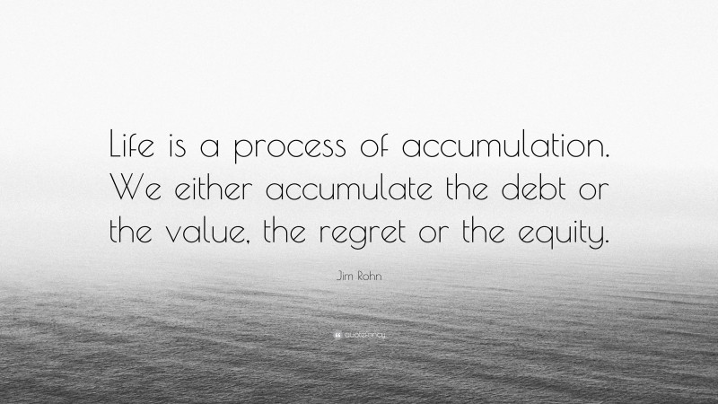 Jim Rohn Quote: “Life is a process of accumulation. We either accumulate the debt or the value, the regret or the equity.”