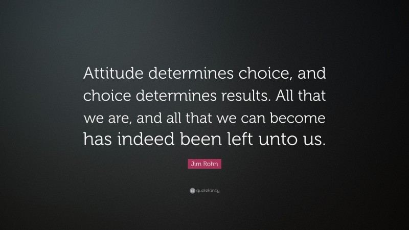 Jim Rohn Quote: “Attitude determines choice, and choice determines results. All that we are, and all that we can become has indeed been left unto us.”