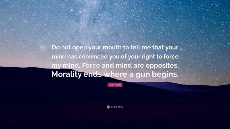 Ayn Rand Quote: “Do not open your mouth to tell me that your mind has convinced you of your right to force my mind. Force and mind are opposites. Morality ends where a gun begins.”