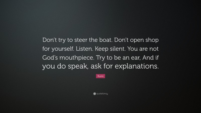 Rumi Quote: “Don’t try to steer the boat. Don’t open shop for yourself. Listen. Keep silent. You are not God’s mouthpiece. Try to be an ear, And if you do speak, ask for explanations.”
