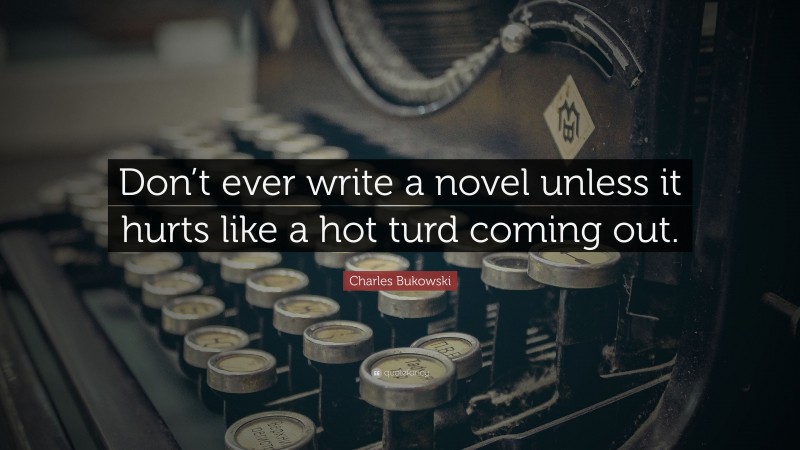 Charles Bukowski Quote: “Don’t ever write a novel unless it hurts like a hot turd coming out.”