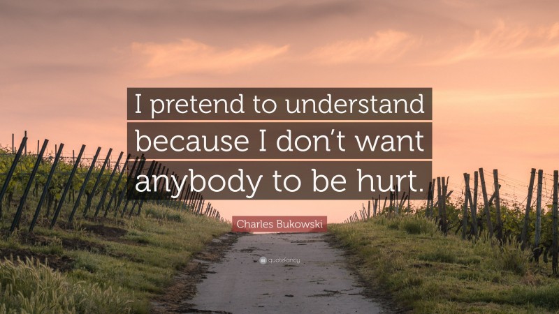 Charles Bukowski Quote: “I pretend to understand because I don’t want anybody to be hurt.”