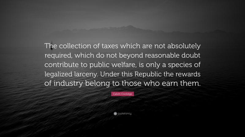 Calvin Coolidge Quote: “The collection of taxes which are not absolutely required, which do not beyond reasonable doubt contribute to public welfare, is only a species of legalized larceny. Under this Republic the rewards of industry belong to those who earn them.”