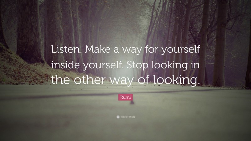 Rumi Quote: “Listen. Make a way for yourself inside yourself. Stop looking in the other way of looking.”
