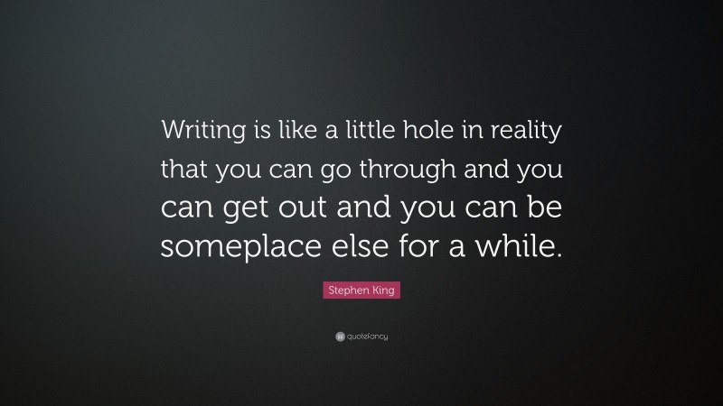 Stephen King Quote: “Writing is like a little hole in reality that you can go through and you can get out and you can be someplace else for a while.”