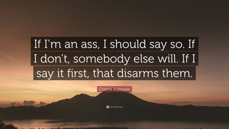 Charles Bukowski Quote: “If I’m an ass, I should say so. If I don’t, somebody else will. If I say it first, that disarms them.”