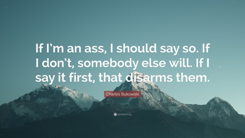 Charles Bukowski Quote: “If I’m an ass, I should say so. If I don’t, somebody else will. If I say it first, that disarms them.”