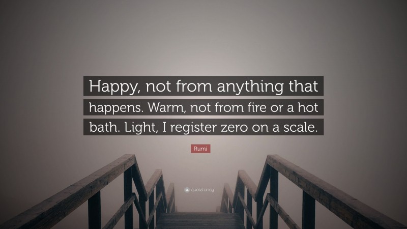 Rumi Quote: “Happy, not from anything that happens. Warm, not from fire or a hot bath. Light, I register zero on a scale.”