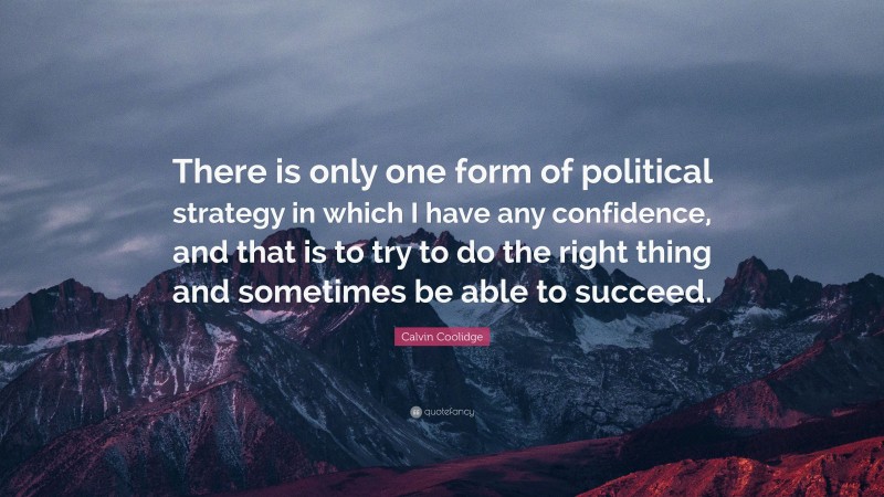 Calvin Coolidge Quote: “There is only one form of political strategy in which I have any confidence, and that is to try to do the right thing and sometimes be able to succeed.”