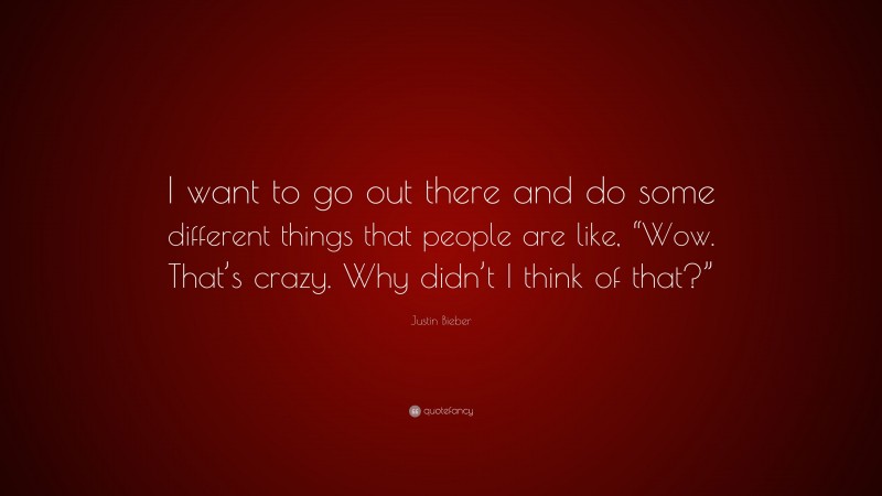 Justin Bieber Quote: “I want to go out there and do some different things that people are like, “Wow. That’s crazy. Why didn’t I think of that?””