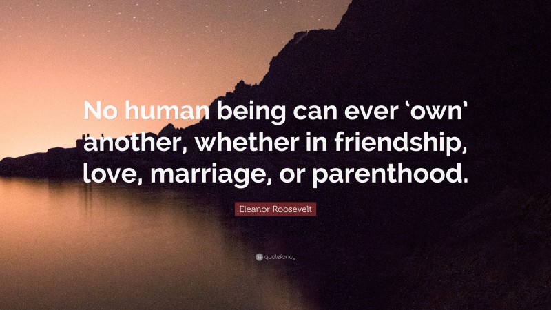 Eleanor Roosevelt Quote: “No human being can ever ‘own’ another, whether in friendship, love, marriage, or parenthood.”