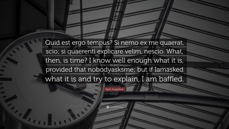Saint Augustine Quote: “Quid est ergo tempus? Si nemo ex me quaerat, scio; si quaerenti explicare velim, nescio. What, then, is time? I know well enough what it is, provided that nobodyasksme; but if Iamasked what it is and try to explain, I am baffled.”