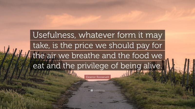 Eleanor Roosevelt Quote: “Usefulness, whatever form it may take, is the price we should pay for the air we breathe and the food we eat and the privilege of being alive.”