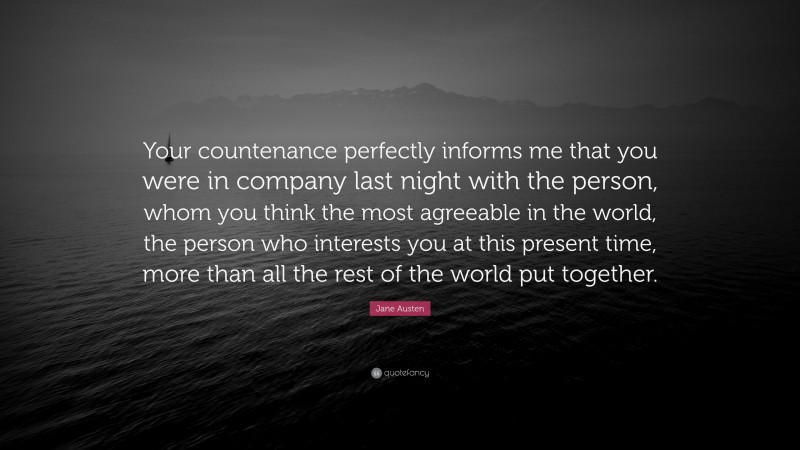 Jane Austen Quote: “Your countenance perfectly informs me that you were in company last night with the person, whom you think the most agreeable in the world, the person who interests you at this present time, more than all the rest of the world put together.”