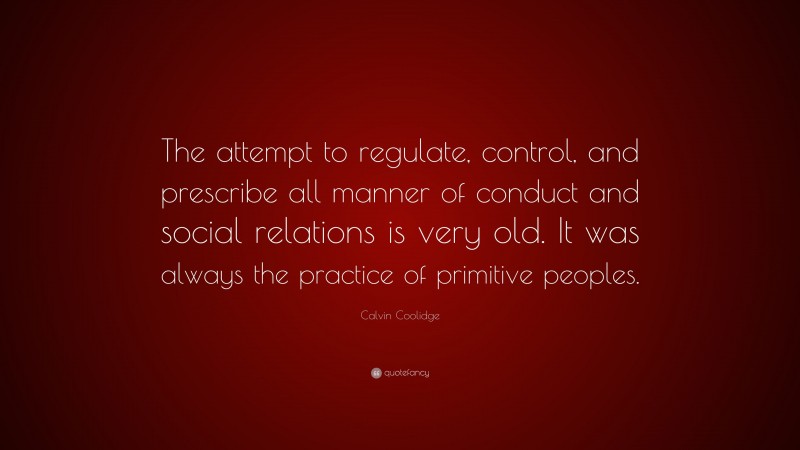 Calvin Coolidge Quote: “The attempt to regulate, control, and prescribe all manner of conduct and social relations is very old. It was always the practice of primitive peoples.”