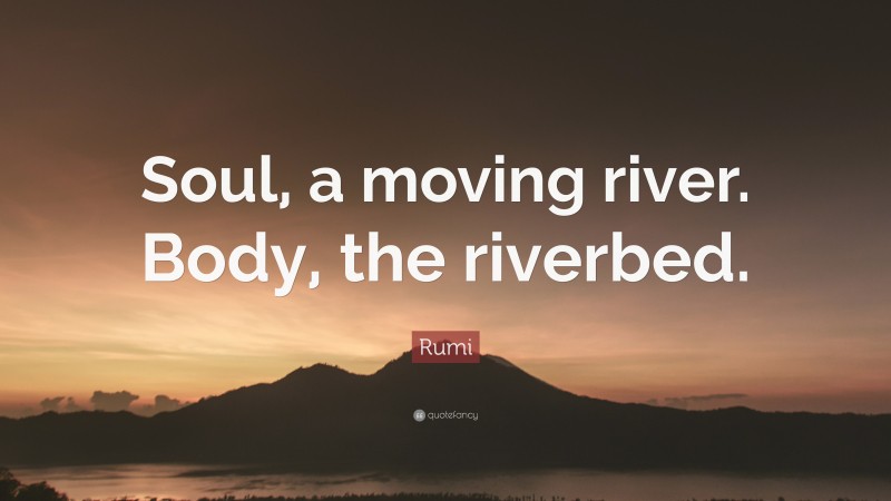 Rumi Quote: “Soul, a moving river. Body, the riverbed.”