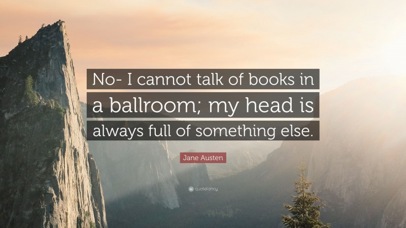 Jane Austen Quote: “No- I cannot talk of books in a ballroom; my head is always full of something else.”