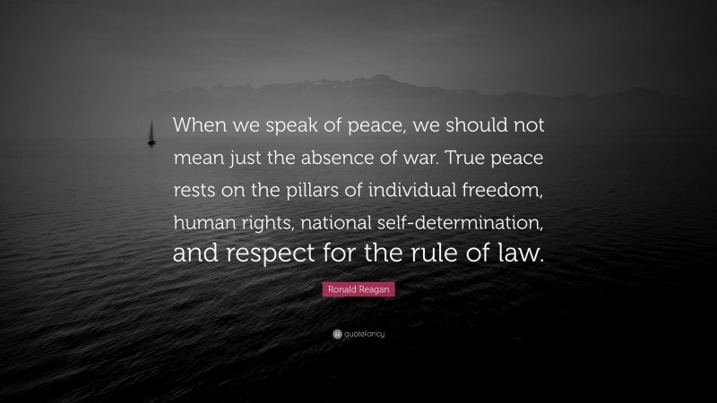 Ronald Reagan Quote: “When we speak of peace, we should not mean just the absence of war. True peace rests on the pillars of individual freedom, human rights, national self-determination, and respect for the rule of law.”