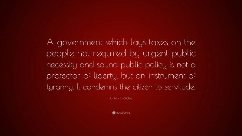 Calvin Coolidge Quote: “A government which lays taxes on the people not required by urgent public necessity and sound public policy is not a protector of liberty, but an instrument of tyranny. It condemns the citizen to servitude.”