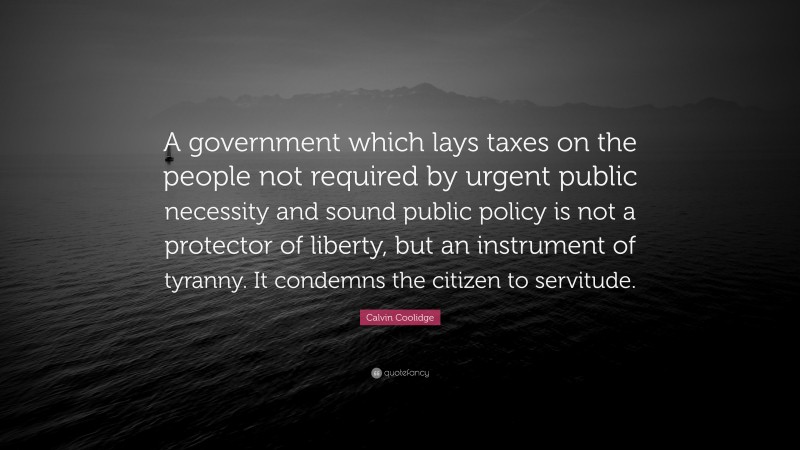 Calvin Coolidge Quote: “A government which lays taxes on the people not required by urgent public necessity and sound public policy is not a protector of liberty, but an instrument of tyranny. It condemns the citizen to servitude.”