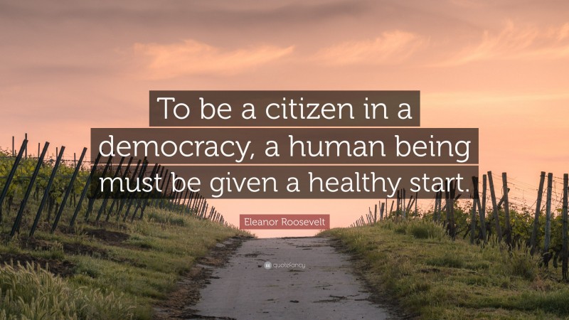 Eleanor Roosevelt Quote: “To be a citizen in a democracy, a human being must be given a healthy start.”
