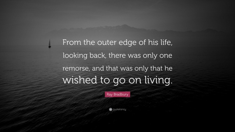 Ray Bradbury Quote: “From the outer edge of his life, looking back, there was only one remorse, and that was only that he wished to go on living.”