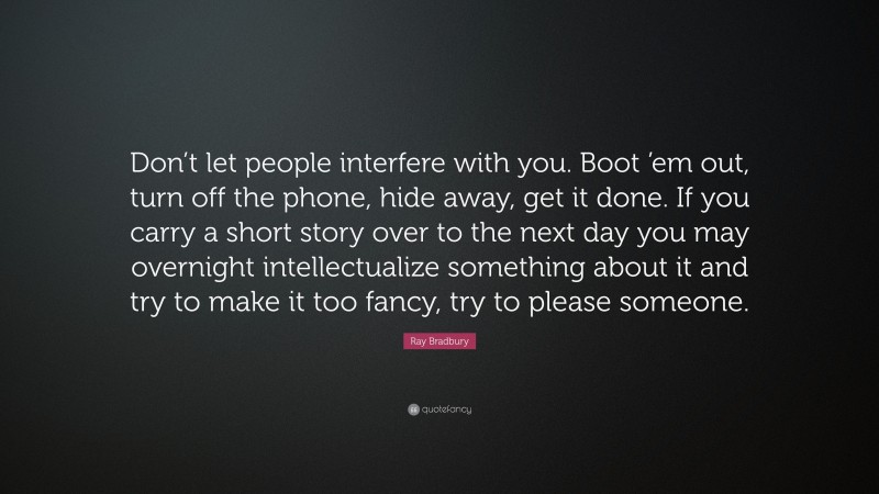 Ray Bradbury Quote: “Don’t let people interfere with you. Boot ’em out, turn off the phone, hide away, get it done. If you carry a short story over to the next day you may overnight intellectualize something about it and try to make it too fancy, try to please someone.”