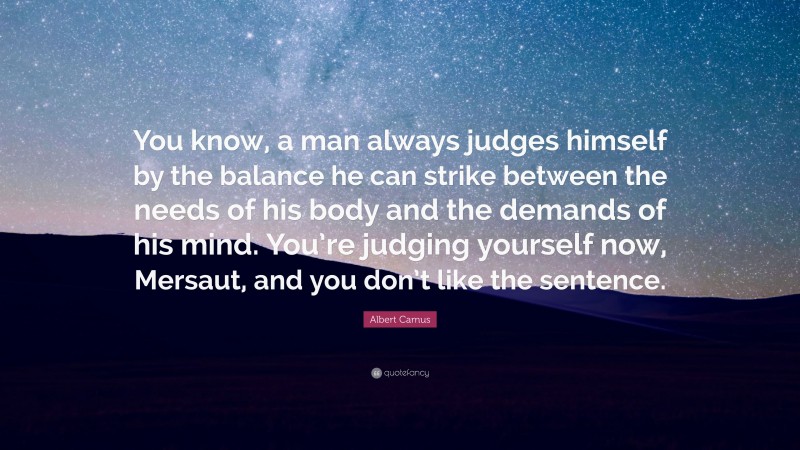 Albert Camus Quote: “You know, a man always judges himself by the balance he can strike between the needs of his body and the demands of his mind. You’re judging yourself now, Mersaut, and you don’t like the sentence.”