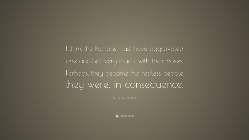 Charles Dickens Quote: “I think the Romans must have aggravated one another very much, with their noses. Perhaps, they became the restless people they were, in consequence.”