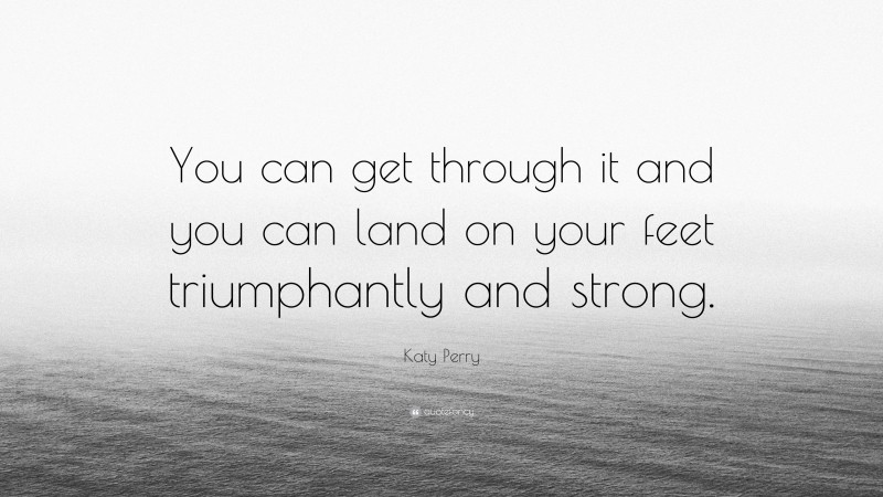 Katy Perry Quote: “You can get through it and you can land on your feet triumphantly and strong.”