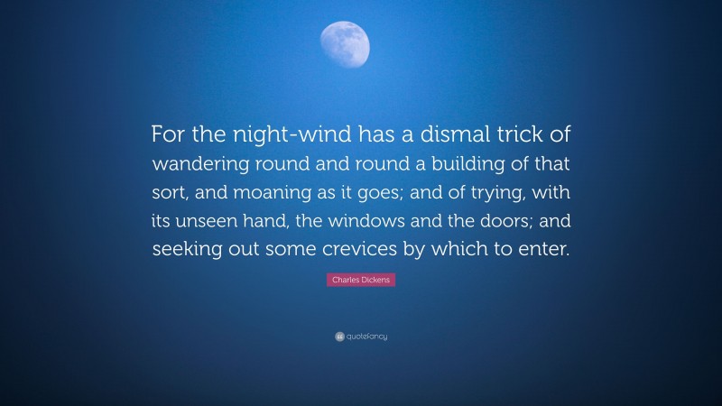 Charles Dickens Quote: “For the night-wind has a dismal trick of wandering round and round a building of that sort, and moaning as it goes; and of trying, with its unseen hand, the windows and the doors; and seeking out some crevices by which to enter.”
