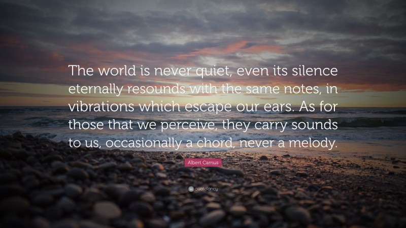 Albert Camus Quote: “The world is never quiet, even its silence eternally resounds with the same notes, in vibrations which escape our ears. As for those that we perceive, they carry sounds to us, occasionally a chord, never a melody.”