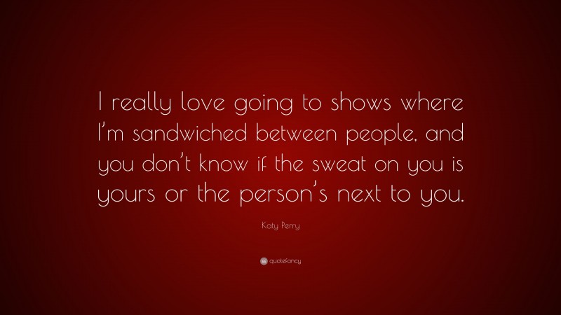 Katy Perry Quote: “I really love going to shows where I’m sandwiched between people, and you don’t know if the sweat on you is yours or the person’s next to you.”