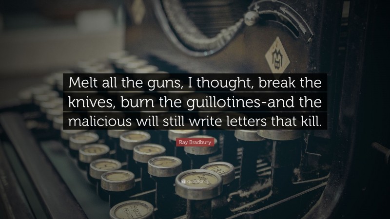 Ray Bradbury Quote: “Melt all the guns, I thought, break the knives, burn the guillotines-and the malicious will still write letters that kill.”