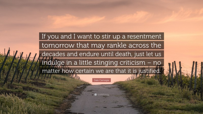 Dale Carnegie Quote: “If you and I want to stir up a resentment tomorrow that may rankle across the decades and endure until death, just let us indulge in a little stinging criticism – no matter how certain we are that it is justified.”