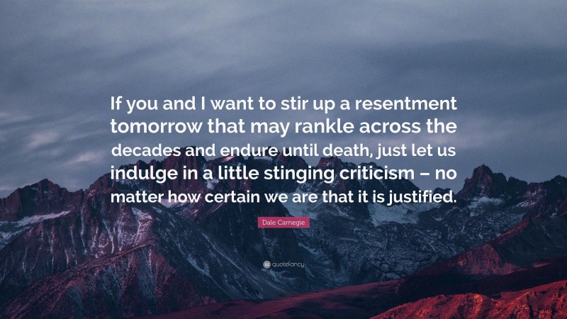 Dale Carnegie Quote: “If you and I want to stir up a resentment tomorrow that may rankle across the decades and endure until death, just let us indulge in a little stinging criticism – no matter how certain we are that it is justified.”