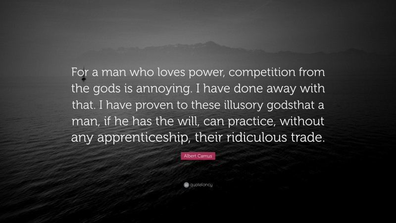 Albert Camus Quote: “For a man who loves power, competition from the gods is annoying. I have done away with that. I have proven to these illusory godsthat a man, if he has the will, can practice, without any apprenticeship, their ridiculous trade.”