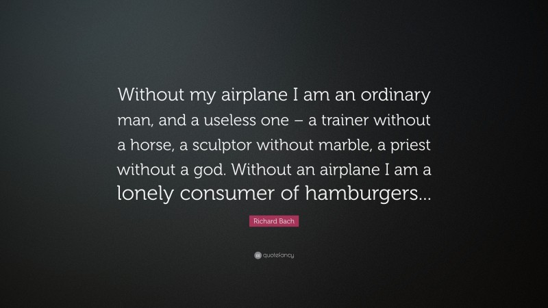Richard Bach Quote: “Without my airplane I am an ordinary man, and a useless one – a trainer without a horse, a sculptor without marble, a priest without a god. Without an airplane I am a lonely consumer of hamburgers...”