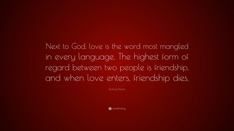 Richard Bach Quote: “Next to God, love is the word most mangled in every language. The highest form of regard between two people is friendship, and when love enters, friendship dies.”