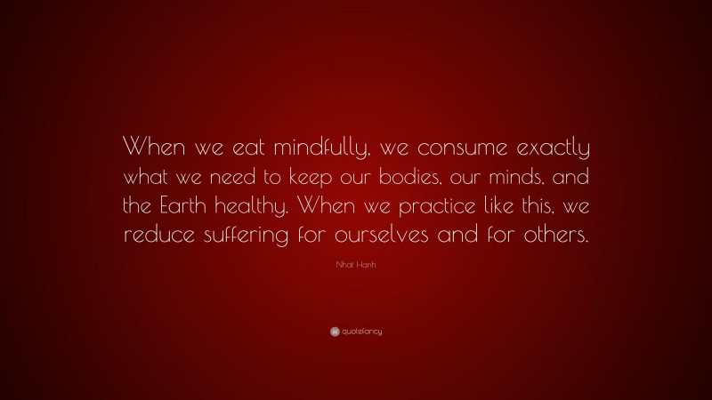 Nhat Hanh Quote: “When we eat mindfully, we consume exactly what we need to keep our bodies, our minds, and the Earth healthy. When we practice like this, we reduce suffering for ourselves and for others.”